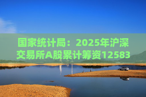 国家统计局：2025年沪深交易所A股累计筹资12583亿元 比上年增加8332亿元