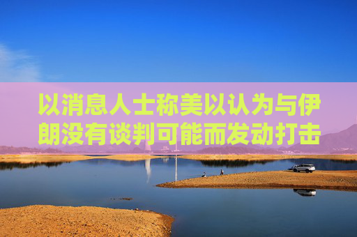 以消息人士称美以认为与伊朗没有谈判可能而发动打击