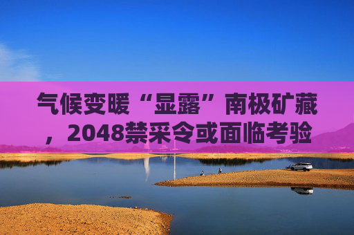 气候变暖“显露”南极矿藏，2048禁采令或面临考验