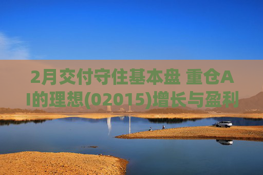 2月交付守住基本盘 重仓AI的理想(02015)增长与盈利考验并行