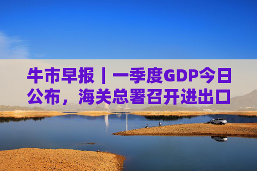 牛市早报｜一季度GDP今日公布，海关总署召开进出口企业座谈会