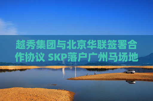 越秀集团与北京华联签署合作协议 SKP落户广州马场地块