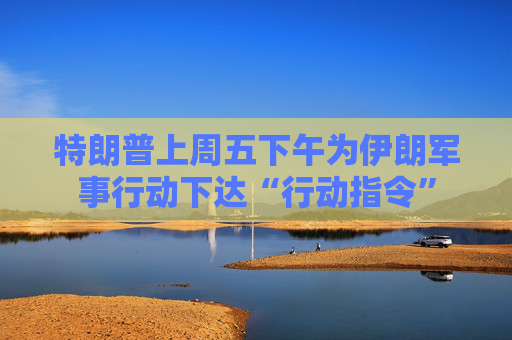 特朗普上周五下午为伊朗军事行动下达“行动指令”