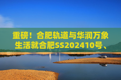 重磅！合肥轨道与华润万象生活就合肥SS202410号、GX202501号地块签订战略合作协议！  第1张