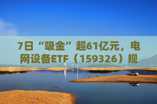 7日“吸金”超61亿元，电网设备ETF（159326）规模创新高，回调迎布局机会