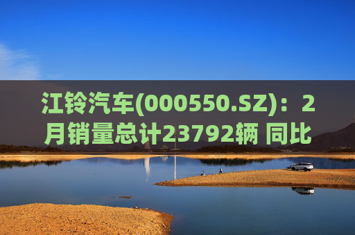 江铃汽车(000550.SZ)：2月销量总计23792辆 同比增长10.31%