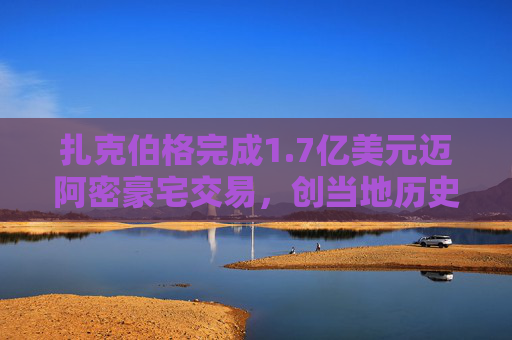 扎克伯格完成1.7亿美元迈阿密豪宅交易，创当地历史最高纪录