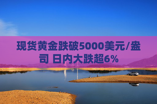 现货黄金跌破5000美元/盎司 日内大跌超6%