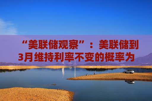 “美联储观察”：美联储到3月维持利率不变的概率为97.4%