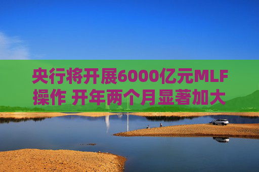 央行将开展6000亿元MLF操作 开年两个月显著加大中期流动性净投放规模