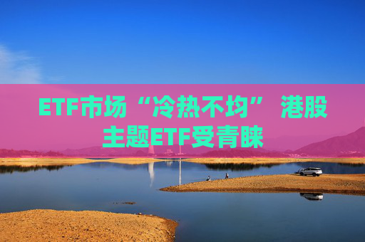 ETF市场“冷热不均” 港股主题ETF受青睐
