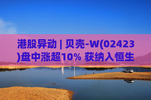 港股异动 | 贝壳-W(02423)盘中涨超10% 获纳入恒生国企指数成份股 机构看好公司房产交易业务成本优化