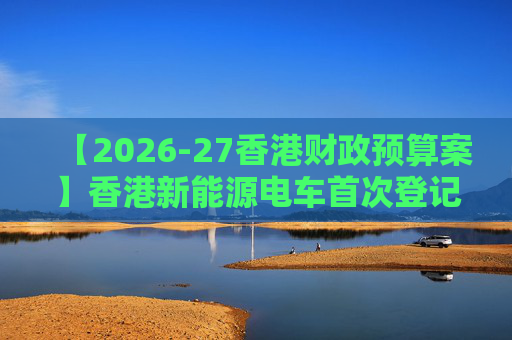 【2026-27香港财政预算案】香港新能源电车首次登记税延长至2028年 电动私家车税务宽减3月底终止