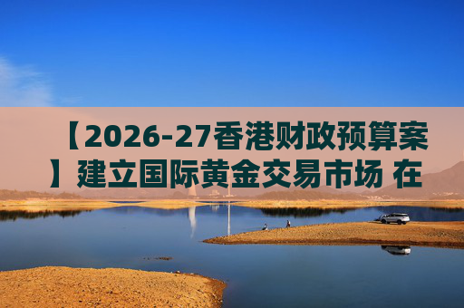 【2026-27香港财政预算案】建立国际黄金交易市场 在港进行黄金交易及结算将有税务优惠