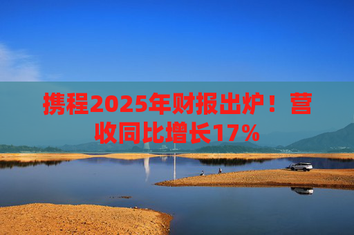 携程2025年财报出炉！营收同比增长17%