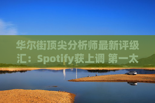 华尔街顶尖分析师最新评级汇：Spotify获上调 第一太阳能遭下调