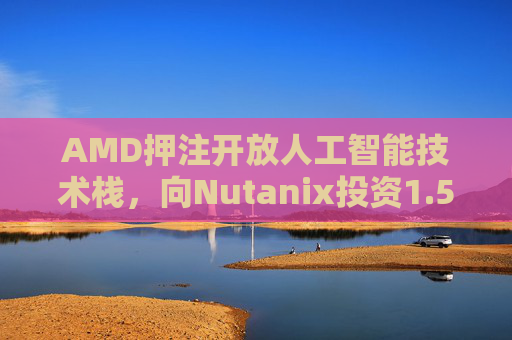AMD押注开放人工智能技术栈，向Nutanix投资1.5亿美元