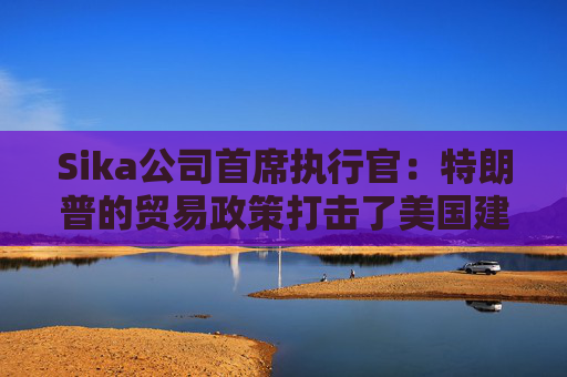 Sika公司首席执行官：特朗普的贸易政策打击了美国建筑业的乐观情绪
