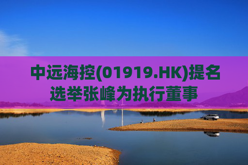 中远海控(01919.HK)提名选举张峰为执行董事