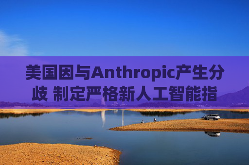 美国因与Anthropic产生分歧 制定严格新人工智能指南