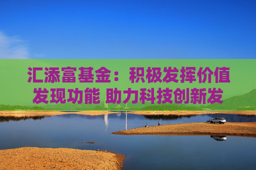 汇添富基金：积极发挥价值发现功能 助力科技创新发展
