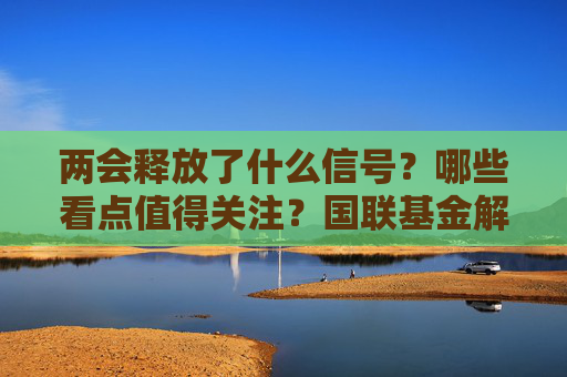 两会释放了什么信号？哪些看点值得关注？国联基金解析