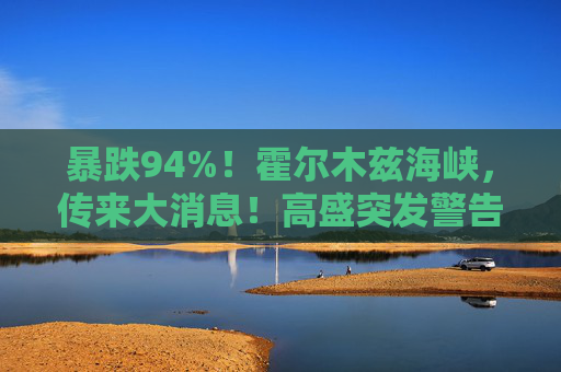 暴跌94%！霍尔木兹海峡，传来大消息！高盛突发警告！