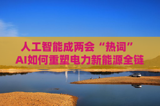 人工智能成两会“热词” AI如何重塑电力新能源全链竞争力