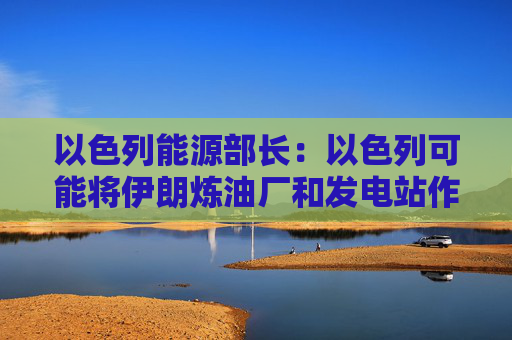 以色列能源部长：以色列可能将伊朗炼油厂和发电站作为打击目标