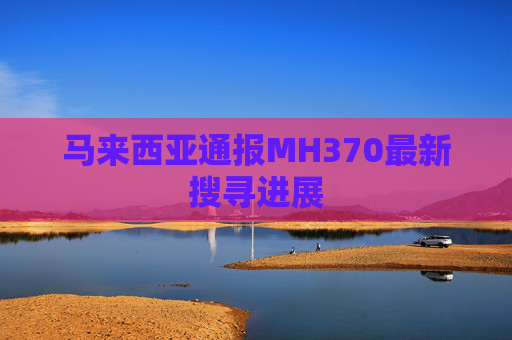 马来西亚通报MH370最新搜寻进展