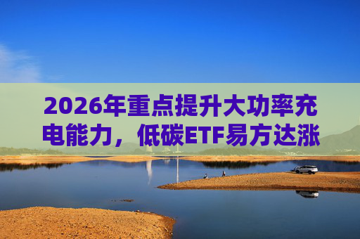 2026年重点提升大功率充电能力，低碳ETF易方达涨1.08%