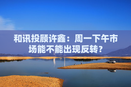 和讯投顾许鑫：周一下午市场能不能出现反转？