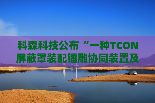 科森科技公布“一种TCON屏蔽罩装配镭雕协同装置及方法”专利