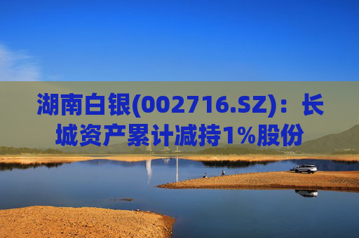 湖南白银(002716.SZ)：长城资产累计减持1%股份  第1张