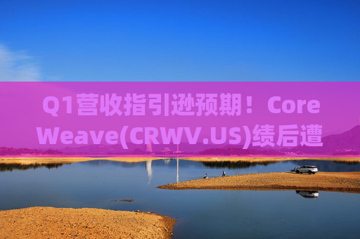 Q1营收指引逊预期！CoreWeave(CRWV.US)绩后遭花旗“补刀”：2026年EPS预测被砍近4美元