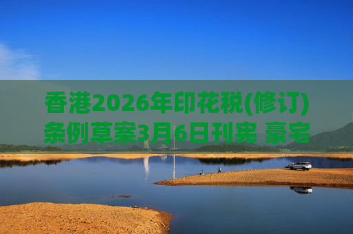 香港2026年印花税(修订)条例草案3月6日刊宪 豪宅交易印花税上调至6.5%