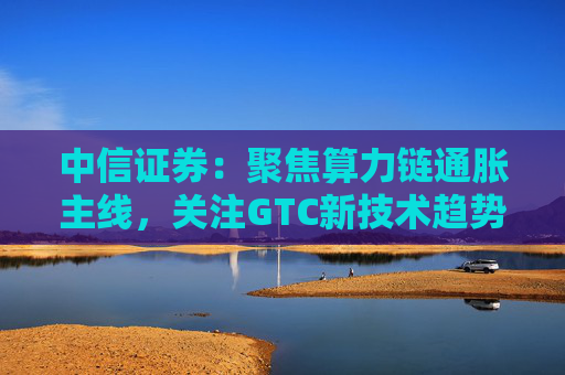 中信证券：聚焦算力链通胀主线，关注GTC新技术趋势与国产算力进展