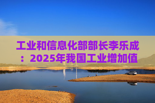工业和信息化部部长李乐成：2025年我国工业增加值41.7万亿元，世界第一制造大国地位进一步巩固