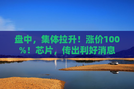 盘中，集体拉升！涨价100%！芯片，传出利好消息