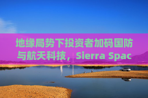 地缘局势下投资者加码国防与航天科技，Sierra Space估值达80亿美元  第1张