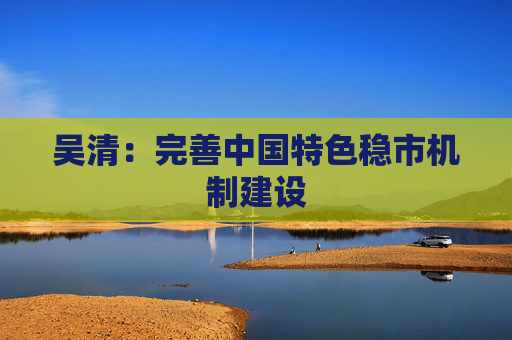 吴清：完善中国特色稳市机制建设  第1张