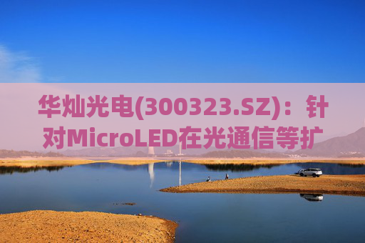 华灿光电(300323.SZ)：针对MicroLED在光通信等扩展领域的应用，目前仍处于早期研发和样品验证阶段