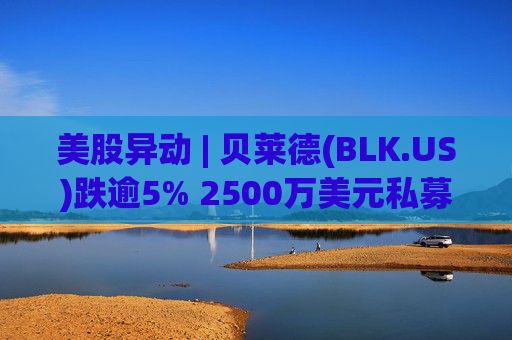 美股异动 | 贝莱德(BLK.US)跌逾5% 2500万美元私募贷款估值归零