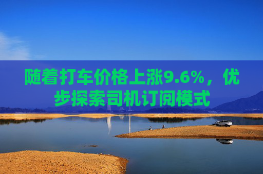 随着打车价格上涨9.6%，优步探索司机订阅模式