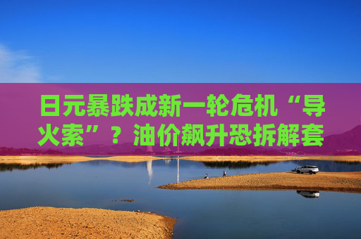 日元暴跌成新一轮危机“导火索”？油价飙升恐拆解套利交易，1.2万亿美债面临“抽水”风险