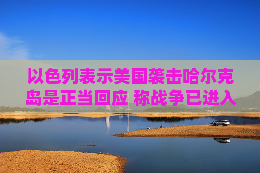 以色列表示美国袭击哈尔克岛是正当回应 称战争已进入“决胜阶段”