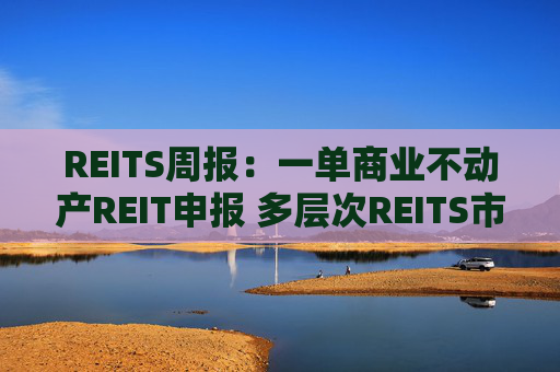 REITS周报：一单商业不动产REIT申报 多层次REITS市场发展提速