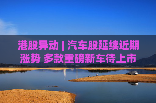 港股异动 | 汽车股延续近期涨势 多款重磅新车待上市 机构指有望催化车市需求释放