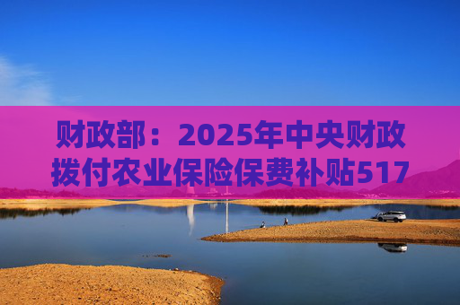 财政部：2025年中央财政拨付农业保险保费补贴517亿元，支持农业保险保费超1550亿元
