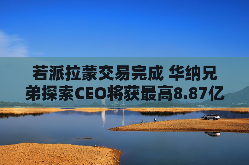 若派拉蒙交易完成 华纳兄弟探索CEO将获最高8.87亿美元薪酬